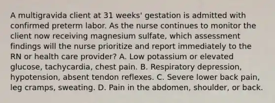 A multigravida client at 31 weeks' gestation is admitted with confirmed preterm labor. As the nurse continues to monitor the client now receiving magnesium sulfate, which assessment findings will the nurse prioritize and report immediately to the RN or health care provider? A. Low potassium or elevated glucose, tachycardia, chest pain. B. Respiratory depression, hypotension, absent tendon reflexes. C. Severe lower back pain, leg cramps, sweating. D. Pain in the abdomen, shoulder, or back.