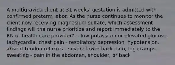 A multigravida client at 31 weeks' gestation is admitted with confirmed preterm labor. As the nurse continues to monitor the client now receiving magnesium sulfate, which assessment findings will the nurse prioritize and report immediately to the RN or health care provider?: - low potassium or elevated glucose, tachycardia, chest pain - respiratory depression, hypotension, absent tendon reflexes - severe lower back pain, leg cramps, sweating - pain in the abdomen, shoulder, or back