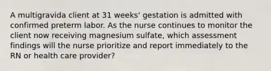 A multigravida client at 31 weeks' gestation is admitted with confirmed preterm labor. As the nurse continues to monitor the client now receiving magnesium sulfate, which assessment findings will the nurse prioritize and report immediately to the RN or health care provider?