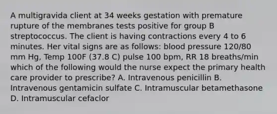 A multigravida client at 34 weeks gestation with premature rupture of the membranes tests positive for group B streptococcus. The client is having contractions every 4 to 6 minutes. Her vital signs are as follows: blood pressure 120/80 mm Hg, Temp 100F (37.8 C) pulse 100 bpm, RR 18 breaths/min which of the following would the nurse expect the primary health care provider to prescribe? A. Intravenous penicillin B. Intravenous gentamicin sulfate C. Intramuscular betamethasone D. Intramuscular cefaclor