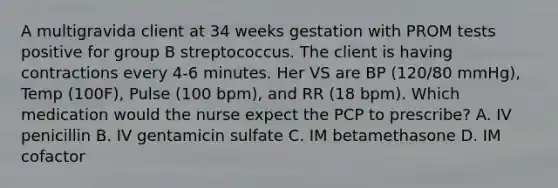 A multigravida client at 34 weeks gestation with PROM tests positive for group B streptococcus. The client is having contractions every 4-6 minutes. Her VS are BP (120/80 mmHg), Temp (100F), Pulse (100 bpm), and RR (18 bpm). Which medication would the nurse expect the PCP to prescribe? A. IV penicillin B. IV gentamicin sulfate C. IM betamethasone D. IM cofactor