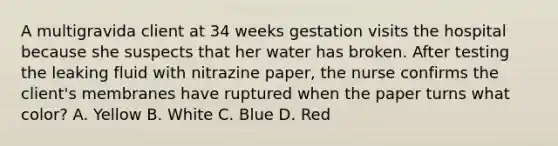 A multigravida client at 34 weeks gestation visits the hospital because she suspects that her water has broken. After testing the leaking fluid with nitrazine paper, the nurse confirms the client's membranes have ruptured when the paper turns what color? A. Yellow B. White C. Blue D. Red