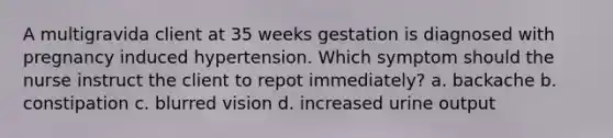 A multigravida client at 35 weeks gestation is diagnosed with pregnancy induced hypertension. Which symptom should the nurse instruct the client to repot immediately? a. backache b. constipation c. blurred vision d. increased urine output