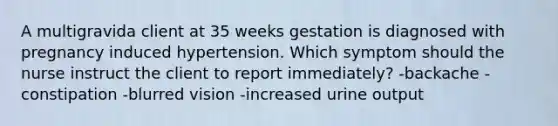 A multigravida client at 35 weeks gestation is diagnosed with pregnancy induced hypertension. Which symptom should the nurse instruct the client to report immediately? -backache -constipation -blurred vision -increased urine output