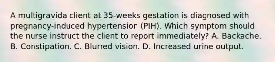 A multigravida client at 35-weeks gestation is diagnosed with pregnancy-induced hypertension (PIH). Which symptom should the nurse instruct the client to report immediately? A. Backache. B. Constipation. C. Blurred vision. D. Increased urine output.