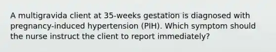 A multigravida client at 35-weeks gestation is diagnosed with pregnancy-induced hypertension (PIH). Which symptom should the nurse instruct the client to report immediately?