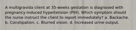 A multigravida client at 35-weeks gestation is diagnosed with pregnancy-induced hypertension (PIH). Which symptom should the nurse instruct the client to report immediately? a. Backache. b. Constipation. c. Blurred vision. d. Increased urine output.