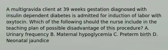 A multigravida client at 39 weeks gestation diagnosed with insulin dependent diabetes is admitted for induction of labor with oxytocin. Which of the following should the nurse include in the teaching plan of possible disadvantage of this procedure? A. Urinary frequency B. Maternal hypoglycemia C. Preterm birth D. Neonatal jaundice