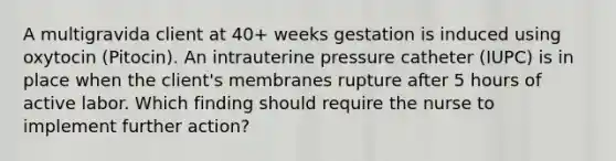 A multigravida client at 40+ weeks gestation is induced using oxytocin (Pitocin). An intrauterine pressure catheter (IUPC) is in place when the client's membranes rupture after 5 hours of active labor. Which finding should require the nurse to implement further action?