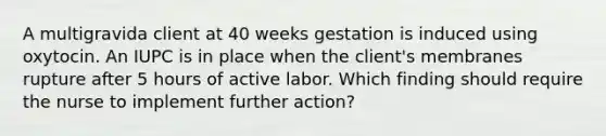 A multigravida client at 40 weeks gestation is induced using oxytocin. An IUPC is in place when the client's membranes rupture after 5 hours of active labor. Which finding should require the nurse to implement further action?