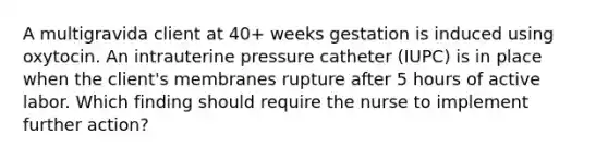 A multigravida client at 40+ weeks gestation is induced using oxytocin. An intrauterine pressure catheter (IUPC) is in place when the client's membranes rupture after 5 hours of active labor. Which finding should require the nurse to implement further action?