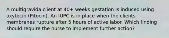 A multigravida client at 40+ weeks gestation is induced using oxytocin (Pitocin). An IUPC is in place when the clients membranes rupture after 5 hours of active labor. Which finding should require the nurse to implement further action?