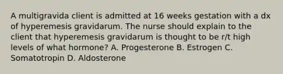 A multigravida client is admitted at 16 weeks gestation with a dx of hyperemesis gravidarum. The nurse should explain to the client that hyperemesis gravidarum is thought to be r/t high levels of what hormone? A. Progesterone B. Estrogen C. Somatotropin D. Aldosterone