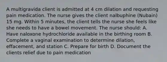 A multigravida client is admitted at 4 cm dilation and requesting pain medication. The nurse gives the client nalbuphine (Nubain) 15 mg. Within 5 minutes, the client tells the nurse she feels like she needs to have a bowel movement. The nurse should: A. Have naloxone hydrochloride available in the birthing room B. Complete a vaginal examination to determine dilation, effacement, and station C. Prepare for birth D. Document the clients relief due to pain medication