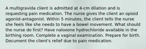 A multigravida client is admitted at 4-cm dilation and is requesting pain medication. The nurse gives the client an opioid agonist-antagonist. Within 5 minutes, the client tells the nurse she feels like she needs to have a bowel movement. What should the nurse do first? Have naloxone hydrochloride available in the birthing room. Complete a vaginal examination. Prepare for birth. Document the client's relief due to pain medication.