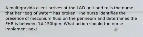 A multigravida client arrives at the L&D unit and tells the nurse that her "bag of water" has broken. The nurse identifies the presence of meconium fluid on the perineum and determines the FHR is between 14-150bpm. What action should the nurse implement next