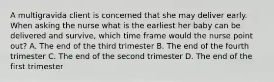 A multigravida client is concerned that she may deliver early. When asking the nurse what is the earliest her baby can be delivered and survive, which time frame would the nurse point out? A. The end of the third trimester B. The end of the fourth trimester C. The end of the second trimester D. The end of the first trimester