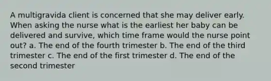 A multigravida client is concerned that she may deliver early. When asking the nurse what is the earliest her baby can be delivered and survive, which time frame would the nurse point out? a. The end of the fourth trimester b. The end of the third trimester c. The end of the first trimester d. The end of the second trimester