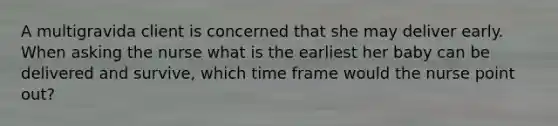 A multigravida client is concerned that she may deliver early. When asking the nurse what is the earliest her baby can be delivered and survive, which time frame would the nurse point out?