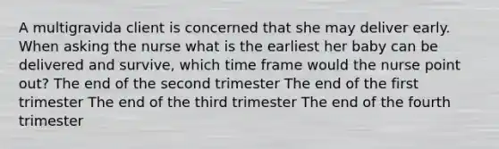 A multigravida client is concerned that she may deliver early. When asking the nurse what is the earliest her baby can be delivered and survive, which time frame would the nurse point out? The end of the second trimester The end of the first trimester The end of the third trimester The end of the fourth trimester