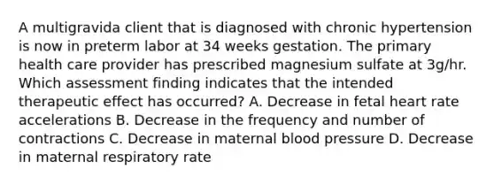 A multigravida client that is diagnosed with chronic hypertension is now in preterm labor at 34 weeks gestation. The primary health care provider has prescribed magnesium sulfate at 3g/hr. Which assessment finding indicates that the intended therapeutic effect has occurred? A. Decrease in fetal heart rate accelerations B. Decrease in the frequency and number of contractions C. Decrease in maternal blood pressure D. Decrease in maternal respiratory rate