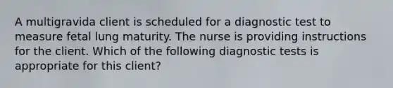 A multigravida client is scheduled for a diagnostic test to measure fetal lung maturity. The nurse is providing instructions for the client. Which of the following diagnostic tests is appropriate for this client?