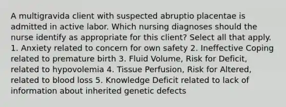 A multigravida client with suspected abruptio placentae is admitted in active labor. Which nursing diagnoses should the nurse identify as appropriate for this client? Select all that apply. 1. Anxiety related to concern for own safety 2. Ineffective Coping related to premature birth 3. Fluid Volume, Risk for Deficit, related to hypovolemia 4. Tissue Perfusion, Risk for Altered, related to blood loss 5. Knowledge Deficit related to lack of information about inherited genetic defects