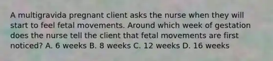 A multigravida pregnant client asks the nurse when they will start to feel fetal movements. Around which week of gestation does the nurse tell the client that fetal movements are first noticed? A. 6 weeks B. 8 weeks C. 12 weeks D. 16 weeks