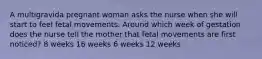 A multigravida pregnant woman asks the nurse when she will start to feel fetal movements. Around which week of gestation does the nurse tell the mother that fetal movements are first noticed? 8 weeks 16 weeks 6 weeks 12 weeks