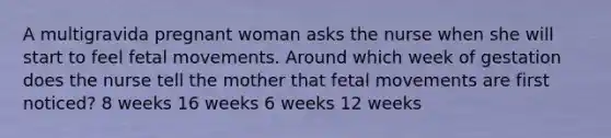 A multigravida pregnant woman asks the nurse when she will start to feel fetal movements. Around which week of gestation does the nurse tell the mother that fetal movements are first noticed? 8 weeks 16 weeks 6 weeks 12 weeks