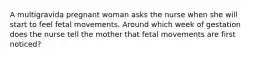 A multigravida pregnant woman asks the nurse when she will start to feel fetal movements. Around which week of gestation does the nurse tell the mother that fetal movements are first noticed?