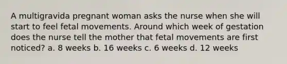 A multigravida pregnant woman asks the nurse when she will start to feel fetal movements. Around which week of gestation does the nurse tell the mother that fetal movements are first noticed? a. 8 weeks b. 16 weeks c. 6 weeks d. 12 weeks