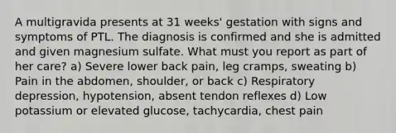 A multigravida presents at 31 weeks' gestation with signs and symptoms of PTL. The diagnosis is confirmed and she is admitted and given magnesium sulfate. What must you report as part of her care? a) Severe lower back pain, leg cramps, sweating b) Pain in the abdomen, shoulder, or back c) Respiratory depression, hypotension, absent tendon reflexes d) Low potassium or elevated glucose, tachycardia, chest pain