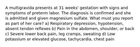 A multigravida presents at 31 weeks' gestation with signs and symptoms of preterm labor. The diagnosis is confirmed and she is admitted and given magnesium sulfate. What must you report as part of her care? a) Respiratory depression, hypotension, absent tendon reflexes b) Pain in the abdomen, shoulder, or back c) Severe lower back pain, leg cramps, sweating d) Low potassium or elevated glucose, tachycardia, chest pain