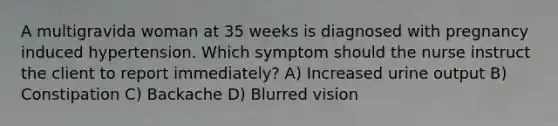 A multigravida woman at 35 weeks is diagnosed with pregnancy induced hypertension. Which symptom should the nurse instruct the client to report immediately? A) Increased urine output B) Constipation C) Backache D) Blurred vision