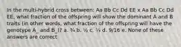 In the multi-hybrid cross between: Aa Bb Cc Dd EE x Aa Bb Cc Dd EE, what fraction of the offspring will show the dominant A and B traits (in other words, what fraction of the offspring will have the genotype A_ and B_)? a. ¾ b. ½ c. ¼ d. 9/16 e. None of these answers are correct