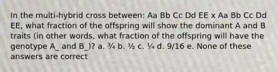 In the multi-hybrid cross between: Aa Bb Cc Dd EE x Aa Bb Cc Dd EE, what fraction of the offspring will show the dominant A and B traits (in other words, what fraction of the offspring will have the genotype A_ and B_)? a. ¾ b. ½ c. ¼ d. 9/16 e. None of these answers are correct