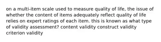 on a multi-item scale used to measure quality of life, the issue of whether the content of items adequately reflect quality of life relies on expert ratings of each item. this is known as what type of validity assessment? content validity construct validity criterion validity