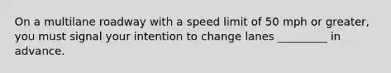 On a multilane roadway with a speed limit of 50 mph or greater, you must signal your intention to change lanes _________ in advance.