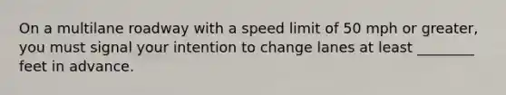 On a multilane roadway with a speed limit of 50 mph or greater, you must signal your intention to change lanes at least ________ feet in advance.