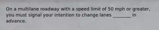 On a multilane roadway with a speed limit of 50 mph or greater, you must signal your intention to change lanes ________ in advance.