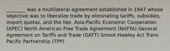 ________ was a multilateral agreement established in 1947 whose objective was to liberalize trade by eliminating tariffs, subsidies, import quotas, and the like. Asia-Pacific Economic Cooperation (APEC) North American Free Trade Agreement (NAFTA) General Agreement on Tariffs and Trade (GATT) Smoot-Hawley Act Trans Pacific Partnership (TPP)