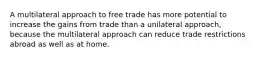 A multilateral approach to free trade has more potential to increase the gains from trade than a unilateral approach, because the multilateral approach can reduce trade restrictions abroad as well as at home.