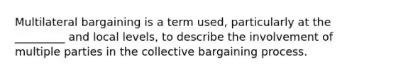 Multilateral bargaining is a term used, particularly at the _________ and local levels, to describe the involvement of multiple parties in the collective bargaining process.