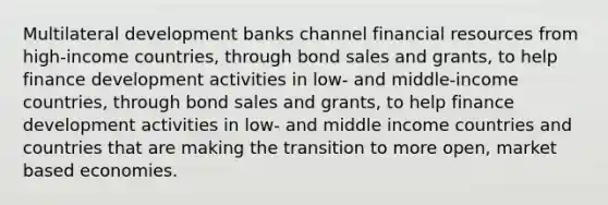 Multilateral development banks channel financial resources from high-income countries, through bond sales and grants, to help finance development activities in low- and middle-income countries, through bond sales and grants, to help finance development activities in low- and middle income countries and countries that are making the transition to more open, market based economies.