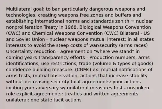 Multilateral goal: to ban particularly dangerous weapons and technologies, creating weapons free zones and buffers and establishing international norms and standards zenith = nuclear nonproliferation Treaty in 1968, Biological Weapons Convention (CWC) and Chemical Weapons Convention (CWC) Bilateral - US and Soviet Union - nuclear weapons mutual interest: in all states interests to avoid the steep costs of war/security (arms races) Uncertainty reduction - agreement on "where we stand" in coming years Transparency efforts - Production numbers, arms identifications, use restrictions, trade (volume & types of goods) confidence building measure: (CBMs) ex: mutual notifications of arms tests, mutual observation, actions that increase stability without decreasing security tacit agreements: your actions inciting your adversary w/ unilateral measures first - unspoken rule explicit agreements: treaties and written agreements unilateral: one state tacit actions