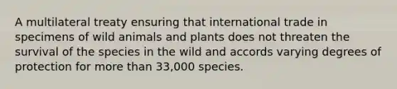 A multilateral treaty ensuring that international trade in specimens of wild animals and plants does not threaten the survival of the species in the wild and accords varying degrees of protection for more than 33,000 species.