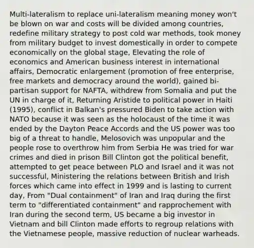 Multi-lateralism to replace uni-lateralism meaning money won't be blown on war and costs will be divided among countries, redefine military strategy to post cold war methods, took money from military budget to invest domestically in order to compete economically on the global stage, Elevating the role of economics and American business interest in international affairs, Democratic enlargement (promotion of free enterprise, free markets and democracy around the world), gained bi-partisan support for NAFTA, withdrew from Somalia and put the UN in charge of it, Returning Aristide to political power in Haiti (1995), conflict in Balkan's pressured Biden to take action with NATO because it was seen as the holocaust of the time it was ended by the Dayton Peace Accords and the US power was too big of a threat to handle, Melosovich was unpopular and the people rose to overthrow him from Serbia He was tried for war crimes and died in prison Bill Clinton got the political benefit, attempted to get peace between PLO and Israel and it was not successful, Ministering the relations between British and Irish forces which came into effect in 1999 and is lasting to current day, From "Dual containment" of Iran and Iraq during the first term to "differentiated containment" and rapprochement with Iran during the second term, US became a big investor in Vietnam and bill Clinton made efforts to regroup relations with the Vietnamese people, massive reduction of nuclear warheads.