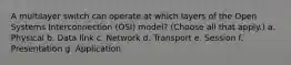 A multilayer switch can operate at which layers of the Open Systems Interconnection (OSI) model? (Choose all that apply.) a. Physical b. Data link c. Network d. Transport e. Session f. Presentation g. Application