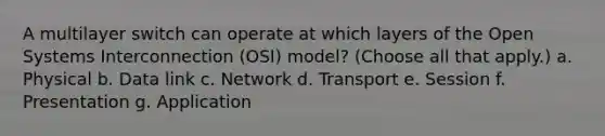 A multilayer switch can operate at which layers of the Open Systems Interconnection (OSI) model? (Choose all that apply.) a. Physical b. Data link c. Network d. Transport e. Session f. Presentation g. Application